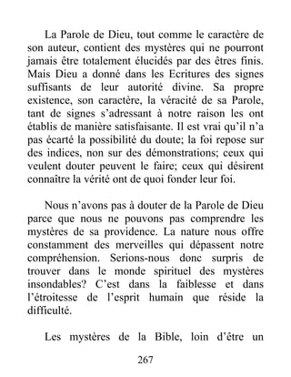 La Parole de Dieu, tout comme le caractère de
son auteur, contient des mystères qui ne pourront
jamais être totalement élucidés par des êtres finis.
Mais Dieu a donné dans les Ecritures des signes
suffisants de leur autorité divine. Sa propre
existence, son caractère, la véracité de sa Parole,
tant de signes s’adressant à notre raison les ont
établis de manière satisfaisante. Il est vrai qu’il n’a
pas écarté la possibilité du doute; la foi repose sur
des indices, non sur des démonstrations; ceux qui
veulent douter peuvent le faire; ceux qui désirent
connaître la vérité ont de quoi fonder leur foi.
Nous n’avons pas à douter de la Parole de Dieu
parce que nous ne pouvons pas comprendre les
mystères de sa providence. La nature nous offre
constamment des merveilles qui dépassent notre
compréhension. Serions-nous donc surpris de
trouver dans le monde spirituel des mystères
insondables? C’est dans la faiblesse et dans
l’étroitesse de l’esprit humain que réside la
difficulté.
Les mystères de la Bible, loin d’être un
267
 