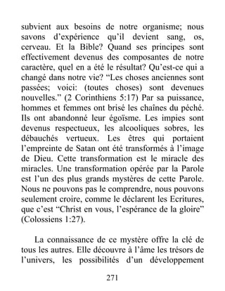 subvient aux besoins de notre organisme; nous
savons d’expérience qu’il devient sang, os,
cerveau. Et la Bible? Quand ses principes sont
effectivement devenus des composantes de notre
caractère, quel en a été le résultat? Qu’est-ce qui a
changé dans notre vie? “Les choses anciennes sont
passées; voici: (toutes choses) sont devenues
nouvelles.” (2 Corinthiens 5:17) Par sa puissance,
hommes et femmes ont brisé les chaînes du péché.
Ils ont abandonné leur égoïsme. Les impies sont
devenus respectueux, les alcooliques sobres, les
débauchés vertueux. Les êtres qui portaient
l’empreinte de Satan ont été transformés à l’image
de Dieu. Cette transformation est le miracle des
miracles. Une transformation opérée par la Parole
est l’un des plus grands mystères de cette Parole.
Nous ne pouvons pas le comprendre, nous pouvons
seulement croire, comme le déclarent les Ecritures,
que c’est “Christ en vous, l’espérance de la gloire”
(Colossiens 1:27).
La connaissance de ce mystère offre la clé de
tous les autres. Elle découvre à l’âme les trésors de
l’univers, les possibilités d’un développement
271
 