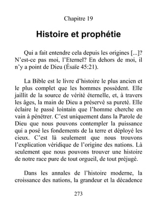 Chapitre 19
Histoire et prophétie
Qui a fait entendre cela depuis les origines [...]?
N’est-ce pas moi, l’Eternel? En dehors de moi, il
n’y a point de Dieu (Ésaïe 45:21).
La Bible est le livre d’histoire le plus ancien et
le plus complet que les hommes possèdent. Elle
jaillit de la source de vérité éternelle, et, à travers
les âges, la main de Dieu a préservé sa pureté. Elle
éclaire le passé lointain que l’homme cherche en
vain à pénétrer. C’est uniquement dans la Parole de
Dieu que nous pouvons contempler la puissance
qui a posé les fondements de la terre et déployé les
cieux. C’est là seulement que nous trouvons
l’explication véridique de l’origine des nations. Là
seulement que nous pouvons trouver une histoire
de notre race pure de tout orgueil, de tout préjugé.
Dans les annales de l’histoire moderne, la
croissance des nations, la grandeur et la décadence
273
 