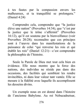 à tes fautes par la compassion envers les
malheureux, et ta tranquillité se prolongera.”
(Daniel 4:24)
Comprendre cela, comprendre que “la justice
élève une nation” (Proverbes 14:34), que “c’est par
la justice que le trône s’affermit” (Proverbes
16:12), qu’il est soutenu par la bienveillance (voir
Proverbes 20:28); reconnaître que ces principes
sont à l’œuvre dans les manifestations de la
puissance de celui “qui renverse les rois et qui
établit les rois” (Daniel 12:21)—c’est comprendre
la philosophie de l’histoire.
Seule la Parole de Dieu met tout cela bien en
évidence. Elle nous montre que la force des
nations, des individus ne réside pas dans des
occasions, des facilités qui semblent les rendre
invincibles, ni dans leur valeur tant vantée. Elle se
mesure à la fidélité avec laquelle ils accomplissent
les desseins divins.
Un exemple nous en est donné dans l’histoire
de l’ancienne Babylone. Au roi Nebucadnetsar,
276
 