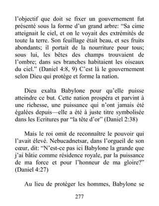 l’objectif que doit se fixer un gouvernement fut
présenté sous la forme d’un grand arbre: “Sa cime
atteignait le ciel, et on le voyait des extrémités de
toute la terre. Son feuillage était beau, et ses fruits
abondants; il portait de la nourriture pour tous;
sous lui, les bêtes des champs trouvaient de
l’ombre; dans ses branches habitaient les oiseaux
du ciel.” (Daniel 4:8, 9) C’est là le gouvernement
selon Dieu qui protège et forme la nation.
Dieu exalta Babylone pour qu’elle puisse
atteindre ce but. Cette nation prospéra et parvint à
une richesse, une puissance qui n’ont jamais été
égalées depuis—elle a été à juste titre symbolisée
dans les Ecritures par “la tête d’or” (Daniel 2:38)
Mais le roi omit de reconnaître le pouvoir qui
l’avait élevé. Nebucadnetsar, dans l’orgueil de son
cœur, dit: “N’est-ce pas ici Babylone la grande que
j’ai bâtie comme résidence royale, par la puissance
de ma force et pour l’honneur de ma gloire?”
(Daniel 4:27)
Au lieu de protéger les hommes, Babylone se
277
 