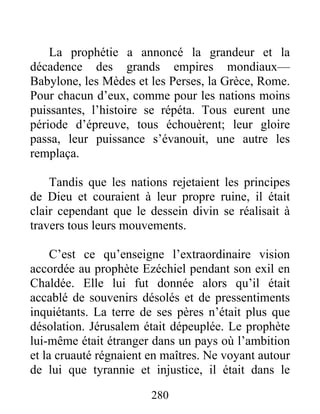 La prophétie a annoncé la grandeur et la
décadence des grands empires mondiaux—
Babylone, les Mèdes et les Perses, la Grèce, Rome.
Pour chacun d’eux, comme pour les nations moins
puissantes, l’histoire se répéta. Tous eurent une
période d’épreuve, tous échouèrent; leur gloire
passa, leur puissance s’évanouit, une autre les
remplaça.
Tandis que les nations rejetaient les principes
de Dieu et couraient à leur propre ruine, il était
clair cependant que le dessein divin se réalisait à
travers tous leurs mouvements.
C’est ce qu’enseigne l’extraordinaire vision
accordée au prophète Ezéchiel pendant son exil en
Chaldée. Elle lui fut donnée alors qu’il était
accablé de souvenirs désolés et de pressentiments
inquiétants. La terre de ses pères n’était plus que
désolation. Jérusalem était dépeuplée. Le prophète
lui-même était étranger dans un pays où l’ambition
et la cruauté régnaient en maîtres. Ne voyant autour
de lui que tyrannie et injustice, il était dans le
280
 