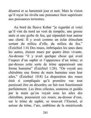 désarroi et se lamentait jour et nuit. Mais la vision
qu’il reçut lui révéla une puissance bien supérieure
aux puissances terrestres.
Au bord du fleuve Kebar “je regardai et voici
qu’il vint du nord un vent de tempête, une grosse
nuée et une gerbe de feu, qui répandait tout autour
une clarté. Il y avait comme un éclat étincelant
sortant du milieu d’elle, du milieu du feu.”
(Ézéchiel 1:4) Des roues, imbriquées les unes dans
les autres, étaient mues par quatre êtres vivants.
Au-dessus “il y avait quelque chose qui avait
l’aspect d’un saphir et l’apparence d’un trône; et
par-dessus cette sorte de trône apparaissait une
forme humaine” (Ézéchiel 1:26). “On voyait aux
chérubins une forme de main humaine sous leur
ailes.” (Ézéchiel 10:8) La disposition des roues
était si compliquée qu’à première vue tout
paraissait être en désordre; en fait tout fonctionnait
parfaitement. Les êtres célestes, soutenus et guidés
par la main qu’on voyait sous les ailes des
chérubins, poussaient ces roues; au-dessus d’eux,
sur le trône de saphir, se trouvait l’Eternel, et
autour du trône, l’arc, emblème de la miséricorde
281
 