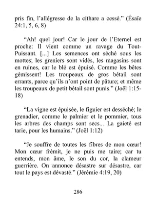 pris fin, l’allégresse de la cithare a cessé.” (Ésaïe
24:1, 5, 6, 8)
“Ah! quel jour! Car le jour de l’Eternel est
proche: Il vient comme un ravage du Tout-
Puissant. [...] Les semences ont séché sous les
mottes; les greniers sont vidés, les magasins sont
en ruines, car le blé est épuisé. Comme les bêtes
gémissent! Les troupeaux de gros bétail sont
errants, parce qu’ils n’ont point de pâture; et même
les troupeaux de petit bétail sont punis.” (Joël 1:15-
18)
“La vigne est épuisée, le figuier est desséché; le
grenadier, comme le palmier et le pommier, tous
les arbres des champs sont secs... La gaieté est
tarie, pour les humains.” (Joël 1:12)
“Je souffre de toutes les fibres de mon cœur!
Mon cœur frémit, je ne puis me taire; car tu
entends, mon âme, le son du cor, la clameur
guerrière. On annonce désastre sur désastre, car
tout le pays est dévasté.” (Jérémie 4:19, 20)
286
 