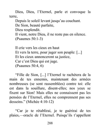 Dieu, Dieu, l’Eternel, parle et convoque la
terre,
Depuis le soleil levant jusqu’au couchant.
De Sion, beauté parfaite,
Dieu resplendit.
Il vient, notre Dieu, il ne reste pas en silence.
(Psaumes 50:1-3)
Il crie vers les cieux en haut
Et vers la terre, pour juger son peuple: [...]
Et les cieux annonceront sa justice,
Car c’est Dieu qui est juge.
(Psaumes 50:4, 6)
“Fille de Sion, [...] l’Eternel te rachètera de la
main de tes ennemis, maintenant des armées
nombreuses (se sont rassemblées) contre toi: elle
est dans la souillure, disent-elles; nos yeux se
fixent sur Sion! Mais elles ne connaissent pas les
pensées de l’Eternel, elles ne comprennent pas ses
desseins.” (Michée 4:10-12)
“Car je te rétablirai, je te guérirai de tes
plaies,—oracle de l’Eternel. Puisqu’ils t’appellent
288
 