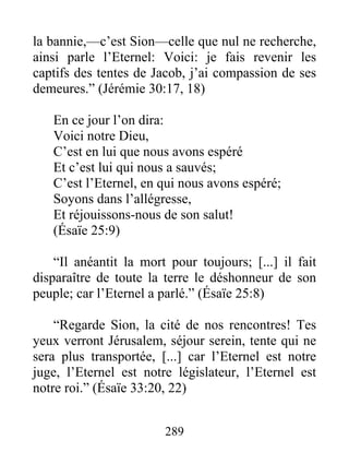 la bannie,—c’est Sion—celle que nul ne recherche,
ainsi parle l’Eternel: Voici: je fais revenir les
captifs des tentes de Jacob, j’ai compassion de ses
demeures.” (Jérémie 30:17, 18)
En ce jour l’on dira:
Voici notre Dieu,
C’est en lui que nous avons espéré
Et c’est lui qui nous a sauvés;
C’est l’Eternel, en qui nous avons espéré;
Soyons dans l’allégresse,
Et réjouissons-nous de son salut!
(Ésaïe 25:9)
“Il anéantit la mort pour toujours; [...] il fait
disparaître de toute la terre le déshonneur de son
peuple; car l’Eternel a parlé.” (Ésaïe 25:8)
“Regarde Sion, la cité de nos rencontres! Tes
yeux verront Jérusalem, séjour serein, tente qui ne
sera plus transportée, [...] car l’Eternel est notre
juge, l’Eternel est notre législateur, l’Eternel est
notre roi.” (Ésaïe 33:20, 22)
289
 