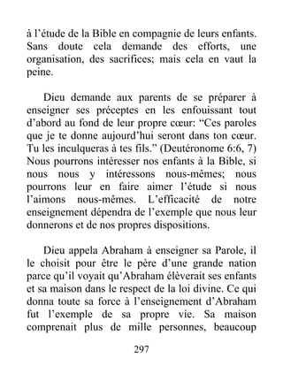 à l’étude de la Bible en compagnie de leurs enfants.
Sans doute cela demande des efforts, une
organisation, des sacrifices; mais cela en vaut la
peine.
Dieu demande aux parents de se préparer à
enseigner ses préceptes en les enfouissant tout
d’abord au fond de leur propre cœur: “Ces paroles
que je te donne aujourd’hui seront dans ton cœur.
Tu les inculqueras à tes fils.” (Deutéronome 6:6, 7)
Nous pourrons intéresser nos enfants à la Bible, si
nous nous y intéressons nous-mêmes; nous
pourrons leur en faire aimer l’étude si nous
l’aimons nous-mêmes. L’efficacité de notre
enseignement dépendra de l’exemple que nous leur
donnerons et de nos propres dispositions.
Dieu appela Abraham à enseigner sa Parole, il
le choisit pour être le père d’une grande nation
parce qu’il voyait qu’Abraham élèverait ses enfants
et sa maison dans le respect de la loi divine. Ce qui
donna toute sa force à l’enseignement d’Abraham
fut l’exemple de sa propre vie. Sa maison
comprenait plus de mille personnes, beaucoup
297
 