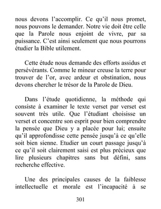 nous devons l’accomplir. Ce qu’il nous promet,
nous pouvons le demander. Notre vie doit être celle
que la Parole nous enjoint de vivre, par sa
puissance. C’est ainsi seulement que nous pourrons
étudier la Bible utilement.
Cette étude nous demande des efforts assidus et
persévérants. Comme le mineur creuse la terre pour
trouver de l’or, avec ardeur et obstination, nous
devons chercher le trésor de la Parole de Dieu.
Dans l’étude quotidienne, la méthode qui
consiste à examiner le texte verset par verset est
souvent très utile. Que l’étudiant choisisse un
verset et concentre son esprit pour bien comprendre
la pensée que Dieu y a placée pour lui; ensuite
qu’il approfondisse cette pensée jusqu’à ce qu’elle
soit bien sienne. Etudier un court passage jusqu’à
ce qu’il soit clairement saisi est plus précieux que
lire plusieurs chapitres sans but défini, sans
recherche effective.
Une des principales causes de la faiblesse
intellectuelle et morale est l’incapacité à se
301
 