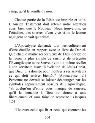 camp, qu’il le veuille ou non.
Chaque partie de la Bible est inspirée et utile.
L’Ancien Testament doit retenir notre attention
aussi bien que le Nouveau. Nous trouverons, en
l’étudiant, des sources d’eau vive là ou le lecteur
négligent ne voit qu’aridité.
L’Apocalypse demande tout particulièrement
d’être étudiée en rapport avec le livre de Daniel.
Que chaque maître respectueux de Dieu décide de
la façon la plus simple de saisir et de présenter
l’Evangile que notre Sauveur vint lui-même révéler
à son serviteur Jean: “Révélation de Jésus-Christ,
que Dieu lui a donnée pour montrer à ses serviteurs
ce qui doit arriver bientôt.” (Apocalypse 1:1)
Personne ne devrait se laisser décourager par les
symboles apparemment obscurs de l’Apocalypse.
“Si quelqu’un d’entre vous manque de sagesse,
qu’il la demande à Dieu qui donne à tous
libéralement et sans faire de reproche.” (Jacques
1:5)
“Heureux celui qui lit et ceux qui écoutent les
304
 