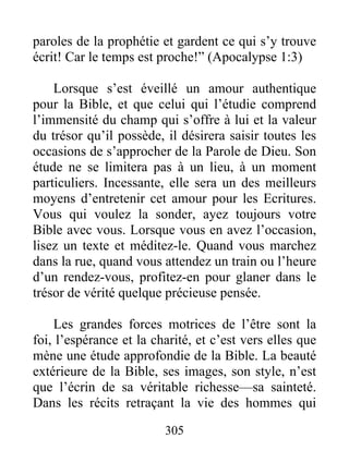 paroles de la prophétie et gardent ce qui s’y trouve
écrit! Car le temps est proche!” (Apocalypse 1:3)
Lorsque s’est éveillé un amour authentique
pour la Bible, et que celui qui l’étudie comprend
l’immensité du champ qui s’offre à lui et la valeur
du trésor qu’il possède, il désirera saisir toutes les
occasions de s’approcher de la Parole de Dieu. Son
étude ne se limitera pas à un lieu, à un moment
particuliers. Incessante, elle sera un des meilleurs
moyens d’entretenir cet amour pour les Ecritures.
Vous qui voulez la sonder, ayez toujours votre
Bible avec vous. Lorsque vous en avez l’occasion,
lisez un texte et méditez-le. Quand vous marchez
dans la rue, quand vous attendez un train ou l’heure
d’un rendez-vous, profitez-en pour glaner dans le
trésor de vérité quelque précieuse pensée.
Les grandes forces motrices de l’être sont la
foi, l’espérance et la charité, et c’est vers elles que
mène une étude approfondie de la Bible. La beauté
extérieure de la Bible, ses images, son style, n’est
que l’écrin de sa véritable richesse—sa sainteté.
Dans les récits retraçant la vie des hommes qui
305
 
