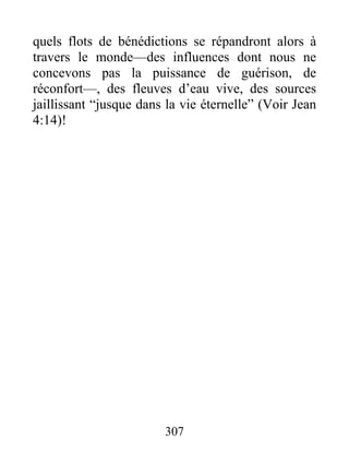 quels flots de bénédictions se répandront alors à
travers le monde—des influences dont nous ne
concevons pas la puissance de guérison, de
réconfort—, des fleuves d’eau vive, des sources
jaillissant “jusque dans la vie éternelle” (Voir Jean
4:14)!
307
 