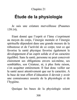 Chapitre 21
Étude de la physiologie
Je suis une créature merveilleuse (Psaumes
139:14).
Etant donné que l’esprit et l’âme s’expriment
au moyen du corps, l’énergie mentale et l’énergie
spirituelle dépendent dans une grande mesure de la
robustesse et de l’activité de ce corps; tout ce qui
favorise la santé physique favorise également le
développement d’un esprit solide et d’un caractère
équilibré. Sans la santé, personne ne peut concevoir
clairement ses obligations envers soi-même, ses
semblables, son Créateur, ni, à plus forte raison,
s’en acquitter entièrement. Il faut donc veiller sur
la santé aussi attentivement que sur le caractère. A
la base de tout effort d’éducation il devrait y avoir
une connaissance assurée de la physiologie et de
l’hygiène.
Quoique les bases de la physiologie soient
308
 