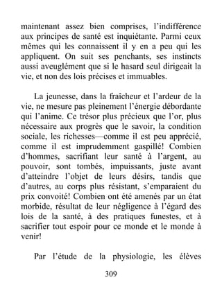 maintenant assez bien comprises, l’indifférence
aux principes de santé est inquiétante. Parmi ceux
mêmes qui les connaissent il y en a peu qui les
appliquent. On suit ses penchants, ses instincts
aussi aveuglément que si le hasard seul dirigeait la
vie, et non des lois précises et immuables.
La jeunesse, dans la fraîcheur et l’ardeur de la
vie, ne mesure pas pleinement l’énergie débordante
qui l’anime. Ce trésor plus précieux que l’or, plus
nécessaire aux progrès que le savoir, la condition
sociale, les richesses—comme il est peu apprécié,
comme il est imprudemment gaspillé! Combien
d’hommes, sacrifiant leur santé à l’argent, au
pouvoir, sont tombés, impuissants, juste avant
d’atteindre l’objet de leurs désirs, tandis que
d’autres, au corps plus résistant, s’emparaient du
prix convoité! Combien ont été amenés par un état
morbide, résultat de leur négligence à l’égard des
lois de la santé, à des pratiques funestes, et à
sacrifier tout espoir pour ce monde et le monde à
venir!
Par l’étude de la physiologie, les élèves
309
 