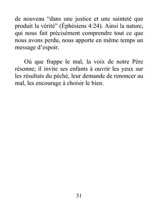 de nouveau “dans une justice et une sainteté que
produit la vérité” (Éphésiens 4:24). Ainsi la nature,
qui nous fait précisément comprendre tout ce que
nous avons perdu, nous apporte en même temps un
message d’espoir.
Où que frappe le mal, la voix de notre Père
résonne; il invite ses enfants à ouvrir les yeux sur
les résultats du péché, leur demande de renoncer au
mal, les encourage à choisir le bien.
31
 