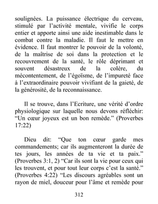 soulignées. La puissance électrique du cerveau,
stimulé par l’activité mentale, vivifie le corps
entier et apporte ainsi une aide inestimable dans le
combat contre la maladie. Il faut le mettre en
évidence. Il faut montrer le pouvoir de la volonté,
de la maîtrise de soi dans la protection et le
recouvrement de la santé, le rôle déprimant et
souvent désastreux de la colère, du
mécontentement, de l’égoïsme, de l’impureté face
à l’extraordinaire pouvoir vivifiant de la gaieté, de
la générosité, de la reconnaissance.
Il se trouve, dans l’Ecriture, une vérité d’ordre
physiologique sur laquelle nous devons réfléchir:
“Un cœur joyeux est un bon remède.” (Proverbes
17:22)
Dieu dit: “Que ton cœur garde mes
commandements; car ils augmenteront la durée de
tes jours, les années de ta vie et ta paix.”
(Proverbes 3:1, 2) “Car ils sont la vie pour ceux qui
les trouvent, et pour tout leur corps c’est la santé.”
(Proverbes 4:22) “Les discours agréables sont un
rayon de miel, douceur pour l’âme et remède pour
312
 