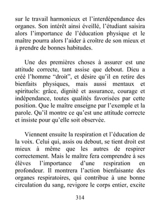 sur le travail harmonieux et l’interdépendance des
organes. Son intérêt ainsi éveillé, l’étudiant saisira
alors l’importance de l’éducation physique et le
maître pourra alors l’aider à croître de son mieux et
à prendre de bonnes habitudes.
Une des premières choses à assurer est une
attitude correcte, tant assise que debout. Dieu a
créé l’homme “droit”, et désire qu’il en retire des
bienfaits physiques, mais aussi mentaux et
spirituels: grâce, dignité et assurance, courage et
indépendance, toutes qualités favorisées par cette
position. Que le maître enseigne par l’exemple et la
parole. Qu’il montre ce qu’est une attitude correcte
et insiste pour qu’elle soit observée.
Viennent ensuite la respiration et l’éducation de
la voix. Celui qui, assis ou debout, se tient droit est
mieux à même que les autres de respirer
correctement. Mais le maître fera comprendre à ses
élèves l’importance d’une respiration en
profondeur. Il montrera l’action bienfaisante des
organes respiratoires, qui contribue à une bonne
circulation du sang, revigore le corps entier, excite
314
 