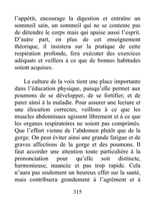 l’appétit, encourage la digestion et entraîne un
sommeil sain, un sommeil qui ne se contente pas
de détendre le corps mais qui apaise aussi l’esprit.
D’autre part, en plus de cet enseignement
théorique, il insistera sur la pratique de cette
respiration profonde, fera exécuter des exercices
adéquats et veillera à ce que de bonnes habitudes
soient acquises.
La culture de la voix tient une place importante
dans l’éducation physique, puisqu’elle permet aux
poumons de se développer, de se fortifier, et de
parer ainsi à la maladie. Pour assurer une lecture et
une élocution correctes, veillons à ce que les
muscles abdominaux agissent librement et à ce que
les organes respiratoires ne soient pas comprimés.
Que l’effort vienne de l’abdomen plutôt que de la
gorge. On peut éviter ainsi une grande fatigue et de
graves affections de la gorge et des poumons. Il
faut accorder une attention toute particulière à la
prononciation pour qu’elle soit distincte,
harmonieuse, nuancée et pas trop rapide. Cela
n’aura pas seulement un heureux effet sur la santé,
mais contribuera grandement à l’agrément et à
315
 