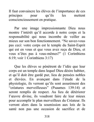 Il faut convaincre les élèves de l’importance de ces
principes pour qu’ils les mettent
consciencieusement en pratique.
Par une image impressionnante Dieu nous
montre l’intérêt qu’il accorde à notre corps et la
responsabilité qui nous incombe de veiller au
mieux sur son bon fonctionnement. “Ne savez-vous
pas ceci: votre corps est le temple du Saint-Esprit
qui est en vous et que vous avez reçu de Dieu, et
vous n’êtes pas à vous-mêmes?” (1 Corinthiens
6:19; voir 1 Corinthiens 3:17)
Que les élèves se pénètrent de l’idée que leur
corps est un temple dans lequel Dieu désire habiter,
et qu’il doit être gardé pur, lieu de pensées nobles
et élevées. En avançant dans l’étude de la
physiologie, ils verront qu’ils sont assurément des
“créatures merveilleuses” (Psaumes 139:14) et
seront remplis de respect. Au lieu de détériorer
l’œuvre divine, ils voudront faire de leur mieux
pour accomplir le plan merveilleux du Créateur. Ils
verront alors dans la soumission aux lois de la
santé non pas une occasion de sacrifice et de
318
 