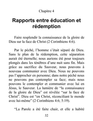 Chapitre 4
Rapports entre éducation et
rédemption
Faire resplendir la connaissance de la gloire de
Dieu sur la face de Christ (2 Corinthiens 4:6).
Par le péché, l’homme s’était séparé de Dieu.
Sans le plan de la rédemption, cette séparation
aurait été éternelle; nous aurions été pour toujours
plongés dans les ténèbres d’une nuit sans fin. Mais
grâce au sacrifice du Sauveur, nous pouvons à
nouveau communier avec Dieu. Nous ne pouvons
pas l’approcher en personne; dans notre péché nous
ne pouvons pas contempler sa face; mais nous
pouvons le contempler et communier avec lui en
Jésus, le Sauveur. La lumière de “la connaissance
de la gloire de Dieu” est révélée “sur la face de
Christ”. Dieu est “en Christ, réconciliant le monde
avec lui-même” (2 Corinthiens 4:6; 5:19).
“La Parole a été faite chair, et elle a habité
32
 