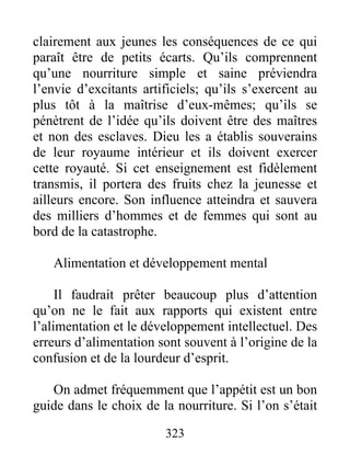 clairement aux jeunes les conséquences de ce qui
paraît être de petits écarts. Qu’ils comprennent
qu’une nourriture simple et saine préviendra
l’envie d’excitants artificiels; qu’ils s’exercent au
plus tôt à la maîtrise d’eux-mêmes; qu’ils se
pénètrent de l’idée qu’ils doivent être des maîtres
et non des esclaves. Dieu les a établis souverains
de leur royaume intérieur et ils doivent exercer
cette royauté. Si cet enseignement est fidèlement
transmis, il portera des fruits chez la jeunesse et
ailleurs encore. Son influence atteindra et sauvera
des milliers d’hommes et de femmes qui sont au
bord de la catastrophe.
Alimentation et développement mental
Il faudrait prêter beaucoup plus d’attention
qu’on ne le fait aux rapports qui existent entre
l’alimentation et le développement intellectuel. Des
erreurs d’alimentation sont souvent à l’origine de la
confusion et de la lourdeur d’esprit.
On admet fréquemment que l’appétit est un bon
guide dans le choix de la nourriture. Si l’on s’était
323
 