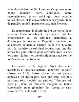 irrite devrait être oublié. Laissons s’exprimer notre
bonne humeur, notre confiance, notre
reconnaissance envers celui qui nous accorde
toutes choses, et la conversation sera joyeuse, faite
de pensées qui n’importunent pas, mais élèvent.
La tempérance, la discipline ont un merveilleux
pouvoir. Elles contribuent, bien mieux que les
circonstances ou les aptitudes naturelles, à
développer la douceur et l’égalité d’humeur qui
aplanissent si bien le chemin de la vie. D’autre
part, la maîtrise de soi ainsi acquise sera une des
armes les plus solides pour affronter avec succès
les dures réalités, les devoirs rigoureux qui sont le
lot de chacun d’entre nous.
Les voies de la sagesse “sont des voies
agréables, et tous ses sentiers (apportent) la paix”
(Proverbes 3:17). Puisse chacun de nos jeunes,
appelés à un destin plus haut que celui des plus
puissants rois, méditer ces paroles: “Heureux toi,
pays [...] dont les ministres mangent au temps
convenable, pour (prendre) des forces, et sans
beuveries!” (Ecclésiaste 10:17)
327
 
