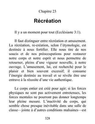 Chapitre 23
Récréation
Il y a un moment pour tout (Ecclésiaste 3:1).
Il faut distinguer entre récréation et amusement.
La récréation, re-création, selon l’étymologie, est
destinée à nous fortifier. Elle nous tire de nos
soucis et de nos préoccupations pour restaurer
notre corps et notre esprit et nous permettre de
retourner, pleins d’une vigueur nouvelle, à notre
ouvrage. L’amusement, lui, est recherché pour le
plaisir et bien souvent excessif; il consume
l’énergie destinée au travail et se révèle être une
entrave à la réussite d’une vie authentique.
Le corps entier est créé pour agir; si les forces
physiques ne sont pas activement entretenues, les
forces mentales ne pourront pas donner longtemps
leur pleine mesure. L’inactivité du corps, qui
semble chose presque inévitable dans une salle de
classe—jointe à d’autres conditions malsaines—est
328
 