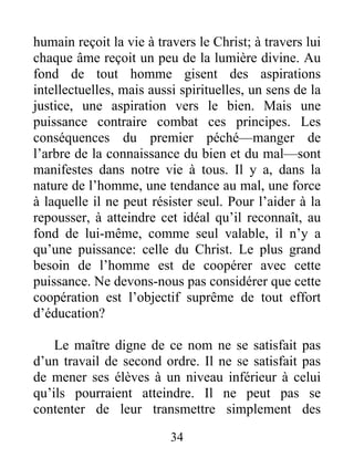 humain reçoit la vie à travers le Christ; à travers lui
chaque âme reçoit un peu de la lumière divine. Au
fond de tout homme gisent des aspirations
intellectuelles, mais aussi spirituelles, un sens de la
justice, une aspiration vers le bien. Mais une
puissance contraire combat ces principes. Les
conséquences du premier péché—manger de
l’arbre de la connaissance du bien et du mal—sont
manifestes dans notre vie à tous. Il y a, dans la
nature de l’homme, une tendance au mal, une force
à laquelle il ne peut résister seul. Pour l’aider à la
repousser, à atteindre cet idéal qu’il reconnaît, au
fond de lui-même, comme seul valable, il n’y a
qu’une puissance: celle du Christ. Le plus grand
besoin de l’homme est de coopérer avec cette
puissance. Ne devons-nous pas considérer que cette
coopération est l’objectif suprême de tout effort
d’éducation?
Le maître digne de ce nom ne se satisfait pas
d’un travail de second ordre. Il ne se satisfait pas
de mener ses élèves à un niveau inférieur à celui
qu’ils pourraient atteindre. Il ne peut pas se
contenter de leur transmettre simplement des
34
 