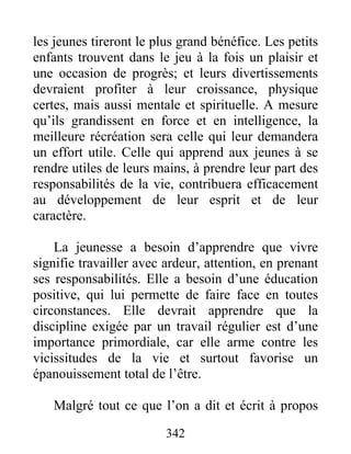les jeunes tireront le plus grand bénéfice. Les petits
enfants trouvent dans le jeu à la fois un plaisir et
une occasion de progrès; et leurs divertissements
devraient profiter à leur croissance, physique
certes, mais aussi mentale et spirituelle. A mesure
qu’ils grandissent en force et en intelligence, la
meilleure récréation sera celle qui leur demandera
un effort utile. Celle qui apprend aux jeunes à se
rendre utiles de leurs mains, à prendre leur part des
responsabilités de la vie, contribuera efficacement
au développement de leur esprit et de leur
caractère.
La jeunesse a besoin d’apprendre que vivre
signifie travailler avec ardeur, attention, en prenant
ses responsabilités. Elle a besoin d’une éducation
positive, qui lui permette de faire face en toutes
circonstances. Elle devrait apprendre que la
discipline exigée par un travail régulier est d’une
importance primordiale, car elle arme contre les
vicissitudes de la vie et surtout favorise un
épanouissement total de l’être.
Malgré tout ce que l’on a dit et écrit à propos
342
 