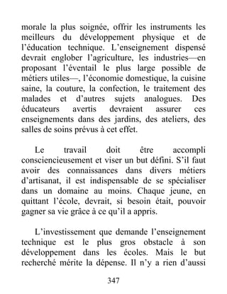 morale la plus soignée, offrir les instruments les
meilleurs du développement physique et de
l’éducation technique. L’enseignement dispensé
devrait englober l’agriculture, les industries—en
proposant l’éventail le plus large possible de
métiers utiles—, l’économie domestique, la cuisine
saine, la couture, la confection, le traitement des
malades et d’autres sujets analogues. Des
éducateurs avertis devraient assurer ces
enseignements dans des jardins, des ateliers, des
salles de soins prévus à cet effet.
Le travail doit être accompli
consciencieusement et viser un but défini. S’il faut
avoir des connaissances dans divers métiers
d’artisanat, il est indispensable de se spécialiser
dans un domaine au moins. Chaque jeune, en
quittant l’école, devrait, si besoin était, pouvoir
gagner sa vie grâce à ce qu’il a appris.
L’investissement que demande l’enseignement
technique est le plus gros obstacle à son
développement dans les écoles. Mais le but
recherché mérite la dépense. Il n’y a rien d’aussi
347
 