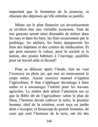 important que la formation de la jeunesse, et
chacune des dépenses qu’elle entraîne se justifie.
Même sur le plan financier cet investissement
se révélera être une véritable économie. Tant de
nos garçons seront ainsi dissuadés de traîner dans
les rues et dans les bars; les frais occasionnés par le
jardinage, les ateliers, les bains épargneront les
frais des hôpitaux et des centres de rééducation. Et
qui peut mesurer la valeur, pour la société et la
nation, des jeunes habitués à l’ouvrage, qualifiés
pour un travail utile et fécond?
Pour se délasser après l’étude, rien ne vaut
l’exercice en plein air, qui met en mouvement le
corps entier. Aucun exercice manuel n’égalera
l’agriculture. Il faut s’appliquer davantage à faire
naître et à encourager l’intérêt pour les travaux
agricoles. Le maître doit attirer l’attention sur ce
que la Bible dit de l’agriculture: selon le plan de
Dieu, l’homme devait cultiver la terre; le premier
homme, chef de la création, avait reçu un jardin
dont s’occuper; et beaucoup de grands hommes, de
ceux qui sont l’honneur de la terre, ont été des
348
 