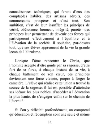 connaissances techniques, qui feront d’eux des
comptables habiles, des artisans adroits, des
commerçants prospères—et c’est tout. Son
ambition, c’est de leur insuffler les principes de
vérité, obéissance, honneur, intégrité, pureté—des
principes leur permettant de devenir des forces qui
participeront effectivement à l’équilibre et à
l’élévation de la société. Il souhaite, par-dessus
tout, que ses élèves apprennent de la vie la grande
leçon de l’altruisme.
Lorsque l’âme rencontre le Christ, que
l’homme accepte d’être guidé par sa sagesse, d’être
fort de sa force, à chaque instant de sa vie, à
chaque battement de son cœur, ces principes
deviennent une force vivante, propre à forger le
caractère. L’élève qui réalise cette union a trouvé la
source de la sagesse; il lui est possible d’atteindre
ses idéaux les plus nobles, d’accéder à l’éducation
la plus haute, de s’engager enfin sur le chemin de
l’éternité.
Si l’on y réfléchit profondément, on comprend
qu’éducation et rédemption sont une seule et même
35
 