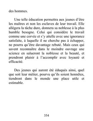 des hommes.
Une telle éducation permettra aux jeunes d’être
les maîtres et non les esclaves de leur travail. Elle
allégera la tâche dure, donnera sa noblesse à la plus
humble besogne. Celui qui considère le travail
comme une corvée et s’y attelle avec une ignorance
satisfaite, à laquelle il ne cherche pas à échapper,
ne pourra qu’être davantage rebuté. Mais ceux qui
savent reconnaître dans le moindre ouvrage une
science en salueront la noblesse et la beauté, et
prendront plaisir à l’accomplir avec loyauté et
efficacité.
Des jeunes qui auront été éduqués ainsi, quel
que soit leur métier, pourvu qu’ils soient honnêtes,
tiendront dans le monde une place utile et
estimable.
354
 