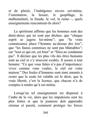 et de plaisir, l’indulgence envers soi-même,
l’ostentation, la luxure, le gaspillage, la
malhonnêteté, la fraude, le vol, la ruine—, quels
enseignements rencontrent-ils alors?
Le spiritisme affirme que les hommes sont des
demi-dieux qui ne sont pas déchus; que “chaque
esprit se jugera lui-même”; que “la vraie
connaissance place l’homme au-dessus des lois”;
que “les fautes commises ne sont pas blâmables”;
car “tout ce qui est, est bien” et “Dieu ne condamne
pas”. Il déclare que les plus vils des êtres humains
sont au ciel et s’y trouvent exaltés. Il assure à tout
homme: “Ce que vous faites n’a pas d’importance;
vivez comme vous voulez, le ciel est votre
maison.” Des foules d’hommes sont ainsi amenés à
croire que la seule loi valable est le désir, que la
vraie liberté, c’est la licence, que chacun n’a de
comptes à rendre qu’à soi-même.
Lorsqu’un tel enseignement est dispensé à
l’aube de la vie, alors que les impulsions sont les
plus fortes et que la jeunesse doit apprendre
retenue et pureté, comment protéger les forces
360
 