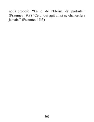 nous propose. “La loi de l’Eternel est parfaite.”
(Psaumes 19:8) “Celui qui agit ainsi ne chancellera
jamais.” (Psaumes 15:5)
363
 