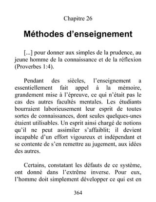Chapitre 26
Méthodes d’enseignement
[...] pour donner aux simples de la prudence, au
jeune homme de la connaissance et de la réflexion
(Proverbes 1:4).
Pendant des siècles, l’enseignement a
essentiellement fait appel à la mémoire,
grandement mise à l’épreuve, ce qui n’était pas le
cas des autres facultés mentales. Les étudiants
bourraient laborieusement leur esprit de toutes
sortes de connaissances, dont seules quelques-unes
étaient utilisables. Un esprit ainsi chargé de notions
qu’il ne peut assimiler s’affaiblit; il devient
incapable d’un effort vigoureux et indépendant et
se contente de s’en remettre au jugement, aux idées
des autres.
Certains, constatant les défauts de ce système,
ont donné dans l’extrême inverse. Pour eux,
l’homme doit simplement développer ce qui est en
364
 