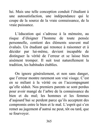 lui. Mais une telle conception conduit l’étudiant à
une autosatisfaction, une indépendance qui le
coupe de la source de la vraie connaissance, de la
vraie puissance.
L’éducation qui s’adresse à la mémoire, au
risque d’éloigner l’homme de toute pensée
personnelle, contient des éléments souvent mal
évalués. Un étudiant qui renonce à raisonner et à
décider par lui-même, devient incapable de
distinguer la vérité de l’erreur et se laisse bien
aisément tromper. Il suit tout naturellement la
tradition, les habitudes établies.
On ignore généralement, et non sans danger,
que l’erreur montre rarement son vrai visage. C’est
en se mêlant à la vérité ou en l’accompagnant
qu’elle séduit. Nos premiers parents se sont perdus
pour avoir mangé de l’arbre de la connaissance du
bien et du mal; les hommes et les femmes
d’aujourd’hui se perdent parce qu’ils acceptent des
compromis entre le bien et le mal. L’esprit qui s’en
remet au jugement d’autrui ne peut, tôt ou tard, que
se fourvoyer.
365
 
