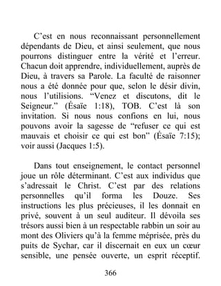 C’est en nous reconnaissant personnellement
dépendants de Dieu, et ainsi seulement, que nous
pourrons distinguer entre la vérité et l’erreur.
Chacun doit apprendre, individuellement, auprès de
Dieu, à travers sa Parole. La faculté de raisonner
nous a été donnée pour que, selon le désir divin,
nous l’utilisions. “Venez et discutons, dit le
Seigneur.” (Ésaïe 1:18), TOB. C’est là son
invitation. Si nous nous confions en lui, nous
pouvons avoir la sagesse de “refuser ce qui est
mauvais et choisir ce qui est bon” (Ésaïe 7:15);
voir aussi (Jacques 1:5).
Dans tout enseignement, le contact personnel
joue un rôle déterminant. C’est aux individus que
s’adressait le Christ. C’est par des relations
personnelles qu’il forma les Douze. Ses
instructions les plus précieuses, il les donnait en
privé, souvent à un seul auditeur. Il dévoila ses
trésors aussi bien à un respectable rabbin un soir au
mont des Oliviers qu’à la femme méprisée, près du
puits de Sychar, car il discernait en eux un cœur
sensible, une pensée ouverte, un esprit réceptif.
366
 