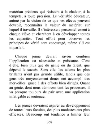 matériau précieux qui résistera à la chaleur, à la
tempête, à toute pression. Le véritable éducateur,
animé par la vision de ce que ses élèves peuvent
devenir, reconnaîtra la valeur du matériau sur
lequel il travaille. Il s’intéressera personnellement à
chaque élève et cherchera à en développer toutes
les capacités. Tout effort pour observer les
principes de vérité sera encouragé, même s’il est
imparfait.
Chaque jeune devrait savoir combien
l’application est nécessaire et puissante. C’est
d’elle, bien plus que du génie ou du talent, que
dépend le succès. Sans elle, les talents les plus
brillants n’ont pas grande utilité, tandis que des
gens très moyennement doués ont accompli des
merveilles, grâce à des efforts bien dirigés. Quant
au génie, dont nous admirons tant les prouesses, il
va presque toujours de pair avec une application
infatigable et soutenue.
Les jeunes devraient aspirer au développement
de toutes leurs facultés, des plus modestes aux plus
efficaces. Beaucoup ont tendance à limiter leur
368
 