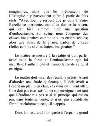 imaginaires, alors que les prédicateurs de
l’Evangile n’y parvenaient guère à partir de faits
réels: “Avec tout le respect que je dois à Votre
Excellence, permettez-moi d’en donner la raison,
qui est bien simple: c’est une question
d’enthousiasme. Sur scène, nous évoquons des
choses imaginaires comme si elles étaient réelles;
alors que vous, de la chaire, parlez de choses
réelles comme si elles étaient imaginaires.”
Le maître se mesure à la réalité et doit parler
avec toute la force et l’enthousiasme que lui
insufflent l’authenticité et l’importance de ce qu’il
enseigne.
Le maître doit viser des résultats précis. Avant
d’aborder une étude quelconque, il doit avoir à
l’esprit un plan bien clair, et savoir où il veut aller.
Il ne doit pas être satisfait de son enseignement tant
que l’étudiant n’a pas saisi le principe qui est en
jeu, dans toute sa vérité, et n’est pas capable de
formuler clairement ce qu’il a appris.
Dans la mesure où l’on garde à l’esprit le grand
370
 
