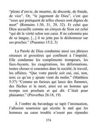 “pleins d’envie, de meurtre, de discorde, de fraude,
de vice”. Or, “le jugement de Dieu”, c’est que
“ceux qui pratiquent de telles choses sont dignes de
mort” (Romains 1:30, 31, 29, 32). Et celui que
Dieu accueille comme un citoyen de Sion est celui
“qui dit la vérité selon son cœur. Il ne calomnie pas
de sa langue, [...] il ne jette pas le déshonneur sur
ses proches.” (Psaumes 15:2, 3)
La Parole de Dieu condamne aussi ces phrases
oiseuses et grossières qui confinent à l’impiété.
Elle condamne les compliments trompeurs, les
faux-fuyants, les exagérations, les déformations,
toutes choses si courantes dans la société, le travail,
les affaires. “Que votre parole soit oui, oui, non,
non; ce qu’on y ajoute vient du malin.” (Matthieu
5:37) “Comme un furieux qui lance des flammes,
des flèches et la mort, ainsi est un homme qui
trompe son prochain et qui dit: C’était pour
plaisanter.” (Proverbes 26:18, 19)
À l’ombre du bavardage se tapit l’insinuation,
l’allusion sournoise qui sécrète le mal que les
hommes au cœur trouble n’osent pas répandre
374
 