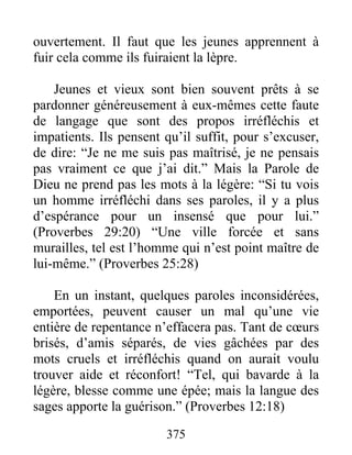 ouvertement. Il faut que les jeunes apprennent à
fuir cela comme ils fuiraient la lèpre.
Jeunes et vieux sont bien souvent prêts à se
pardonner généreusement à eux-mêmes cette faute
de langage que sont des propos irréfléchis et
impatients. Ils pensent qu’il suffit, pour s’excuser,
de dire: “Je ne me suis pas maîtrisé, je ne pensais
pas vraiment ce que j’ai dit.” Mais la Parole de
Dieu ne prend pas les mots à la légère: “Si tu vois
un homme irréfléchi dans ses paroles, il y a plus
d’espérance pour un insensé que pour lui.”
(Proverbes 29:20) “Une ville forcée et sans
murailles, tel est l’homme qui n’est point maître de
lui-même.” (Proverbes 25:28)
En un instant, quelques paroles inconsidérées,
emportées, peuvent causer un mal qu’une vie
entière de repentance n’effacera pas. Tant de cœurs
brisés, d’amis séparés, de vies gâchées par des
mots cruels et irréfléchis quand on aurait voulu
trouver aide et réconfort! “Tel, qui bavarde à la
légère, blesse comme une épée; mais la langue des
sages apporte la guérison.” (Proverbes 12:18)
375
 