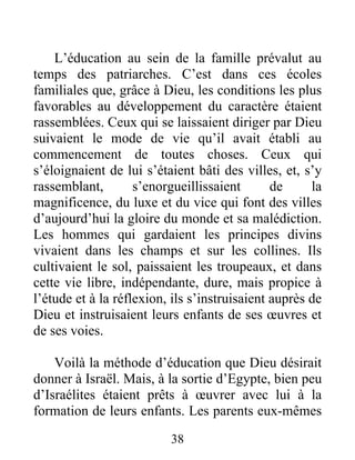 L’éducation au sein de la famille prévalut au
temps des patriarches. C’est dans ces écoles
familiales que, grâce à Dieu, les conditions les plus
favorables au développement du caractère étaient
rassemblées. Ceux qui se laissaient diriger par Dieu
suivaient le mode de vie qu’il avait établi au
commencement de toutes choses. Ceux qui
s’éloignaient de lui s’étaient bâti des villes, et, s’y
rassemblant, s’enorgueillissaient de la
magnificence, du luxe et du vice qui font des villes
d’aujourd’hui la gloire du monde et sa malédiction.
Les hommes qui gardaient les principes divins
vivaient dans les champs et sur les collines. Ils
cultivaient le sol, paissaient les troupeaux, et dans
cette vie libre, indépendante, dure, mais propice à
l’étude et à la réflexion, ils s’instruisaient auprès de
Dieu et instruisaient leurs enfants de ses œuvres et
de ses voies.
Voilà la méthode d’éducation que Dieu désirait
donner à Israël. Mais, à la sortie d’Egypte, bien peu
d’Israélites étaient prêts à œuvrer avec lui à la
formation de leurs enfants. Les parents eux-mêmes
38
 