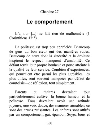 Chapitre 27
Le comportement
L’amour [...] ne fait rien de malhonnête (1
Corinthiens 13:5).
La politesse est trop peu appréciée. Beaucoup
de gens au bon cœur ont des manières rudes.
Beaucoup de ceux dont la sincérité et la droiture
inspirent le respect manquent d’amabilité. Ce
défaut ternit leur propre bonheur et porte atteinte à
la qualité de leur service. Combien d’expériences,
qui pourraient être parmi les plus agréables, les
plus utiles, sont souvent manquées par défaut de
courtoisie—de réflexion, tout simplement.
Parents et maîtres devraient tout
particulièrement cultiver la bonne humeur et la
politesse. Tous devraient avoir une attitude
joyeuse, une voix douce, des manières aimables: ce
sont des armes puissantes. Les enfants sont attirés
par un comportement gai, épanoui. Soyez bons et
380
 