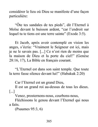 considérer le lieu où Dieu se manifeste d’une façon
particulière:
“Ôte tes sandales de tes pieds”, dit l’Eternel à
Moïse devant le buisson ardent, “car l’endroit sur
lequel tu te tiens est une terre sainte” (Exode 3:5).
Et Jacob, après avoir contemplé en vision les
anges, s’écria: “Vraiment le Seigneur est ici, mais
je ne le savais pas. [...] Ce n’est rien de moins que
la maison de Dieu et la porte du ciel!” (Genèse
28:16, 17), La Bible en français courant.
“L’Eternel est dans son saint temple. Que toute
la terre fasse silence devant lui!” (Habakuk 2:20)
Car l’Eternel est un grand Dieu,
Il est un grand roi au-dessus de tous les dieux.
[...]
Venez, prosternons-nous, courbons-nous,
Fléchissons le genou devant l’Eternel qui nous
a faits.
(Psaumes 95:3, 6)
385
 