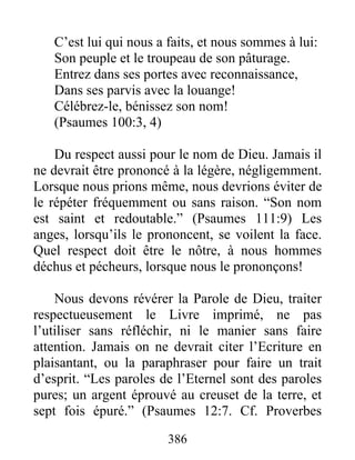C’est lui qui nous a faits, et nous sommes à lui:
Son peuple et le troupeau de son pâturage.
Entrez dans ses portes avec reconnaissance,
Dans ses parvis avec la louange!
Célébrez-le, bénissez son nom!
(Psaumes 100:3, 4)
Du respect aussi pour le nom de Dieu. Jamais il
ne devrait être prononcé à la légère, négligemment.
Lorsque nous prions même, nous devrions éviter de
le répéter fréquemment ou sans raison. “Son nom
est saint et redoutable.” (Psaumes 111:9) Les
anges, lorsqu’ils le prononcent, se voilent la face.
Quel respect doit être le nôtre, à nous hommes
déchus et pécheurs, lorsque nous le prononçons!
Nous devons révérer la Parole de Dieu, traiter
respectueusement le Livre imprimé, ne pas
l’utiliser sans réfléchir, ni le manier sans faire
attention. Jamais on ne devrait citer l’Ecriture en
plaisantant, ou la paraphraser pour faire un trait
d’esprit. “Les paroles de l’Eternel sont des paroles
pures; un argent éprouvé au creuset de la terre, et
sept fois épuré.” (Psaumes 12:7. Cf. Proverbes
386
 