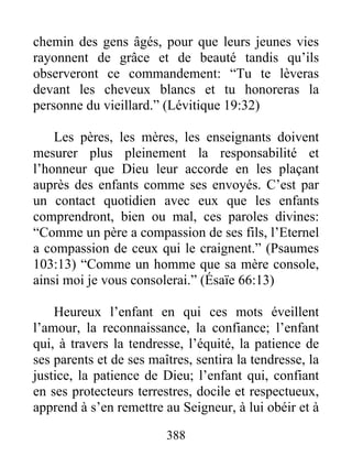 chemin des gens âgés, pour que leurs jeunes vies
rayonnent de grâce et de beauté tandis qu’ils
observeront ce commandement: “Tu te lèveras
devant les cheveux blancs et tu honoreras la
personne du vieillard.” (Lévitique 19:32)
Les pères, les mères, les enseignants doivent
mesurer plus pleinement la responsabilité et
l’honneur que Dieu leur accorde en les plaçant
auprès des enfants comme ses envoyés. C’est par
un contact quotidien avec eux que les enfants
comprendront, bien ou mal, ces paroles divines:
“Comme un père a compassion de ses fils, l’Eternel
a compassion de ceux qui le craignent.” (Psaumes
103:13) “Comme un homme que sa mère console,
ainsi moi je vous consolerai.” (Ésaïe 66:13)
Heureux l’enfant en qui ces mots éveillent
l’amour, la reconnaissance, la confiance; l’enfant
qui, à travers la tendresse, l’équité, la patience de
ses parents et de ses maîtres, sentira la tendresse, la
justice, la patience de Dieu; l’enfant qui, confiant
en ses protecteurs terrestres, docile et respectueux,
apprend à s’en remettre au Seigneur, à lui obéir et à
388
 