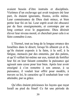 avaient besoin d’être instruits et disciplinés.
Victimes d’un esclavage qui avait toujours été leur
part, ils étaient ignorants, frustes, avilis même.
Leur connaissance de Dieu était mince, et bien
petite leur foi en lui. Leur esprit avait été obscurci
par de faux enseignements, et corrompu par un
long contact avec le paganisme. Dieu désirait
élever leur niveau moral, et cherchait pour cela à se
faire connaître à eux.
L’Eternel, tout au long de la longue errance des
Israélites dans le désert, lorsqu’ils allaient çà et là,
qu’ils étaient exposés à la faim, à la soif, à la
fatigue, menacés par des ennemis, par des païens,
et qu’il veillait lui-même sur eux, tentait de fortifier
leur foi en leur faisant connaître la puissance qui
agissait sans cesse pour leur bien. Après leur avoir
enseigné à s’en remettre à son amour, à sa
puissance, il voulait leur offrir pour modèle, à
travers sa loi, le caractère qu’il souhaitait leur voir
atteindre, par sa grâce.
Qu’elles étaient précieuses les leçons que reçut
Israël au pied du Sinaï! Ce fut une période de
39
 