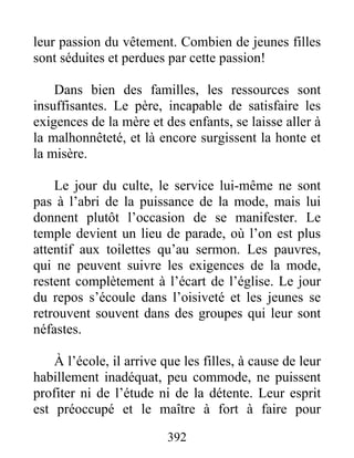 leur passion du vêtement. Combien de jeunes filles
sont séduites et perdues par cette passion!
Dans bien des familles, les ressources sont
insuffisantes. Le père, incapable de satisfaire les
exigences de la mère et des enfants, se laisse aller à
la malhonnêteté, et là encore surgissent la honte et
la misère.
Le jour du culte, le service lui-même ne sont
pas à l’abri de la puissance de la mode, mais lui
donnent plutôt l’occasion de se manifester. Le
temple devient un lieu de parade, où l’on est plus
attentif aux toilettes qu’au sermon. Les pauvres,
qui ne peuvent suivre les exigences de la mode,
restent complètement à l’écart de l’église. Le jour
du repos s’écoule dans l’oisiveté et les jeunes se
retrouvent souvent dans des groupes qui leur sont
néfastes.
À l’école, il arrive que les filles, à cause de leur
habillement inadéquat, peu commode, ne puissent
profiter ni de l’étude ni de la détente. Leur esprit
est préoccupé et le maître à fort à faire pour
392
 