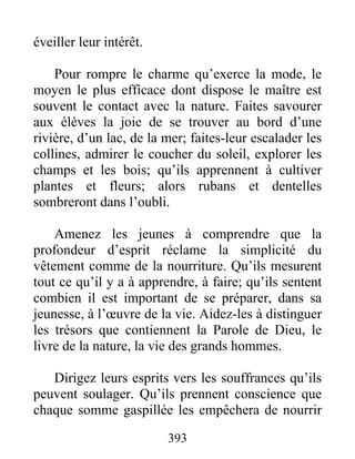 éveiller leur intérêt.
Pour rompre le charme qu’exerce la mode, le
moyen le plus efficace dont dispose le maître est
souvent le contact avec la nature. Faites savourer
aux élèves la joie de se trouver au bord d’une
rivière, d’un lac, de la mer; faites-leur escalader les
collines, admirer le coucher du soleil, explorer les
champs et les bois; qu’ils apprennent à cultiver
plantes et fleurs; alors rubans et dentelles
sombreront dans l’oubli.
Amenez les jeunes à comprendre que la
profondeur d’esprit réclame la simplicité du
vêtement comme de la nourriture. Qu’ils mesurent
tout ce qu’il y a à apprendre, à faire; qu’ils sentent
combien il est important de se préparer, dans sa
jeunesse, à l’œuvre de la vie. Aidez-les à distinguer
les trésors que contiennent la Parole de Dieu, le
livre de la nature, la vie des grands hommes.
Dirigez leurs esprits vers les souffrances qu’ils
peuvent soulager. Qu’ils prennent conscience que
chaque somme gaspillée les empêchera de nourrir
393
 