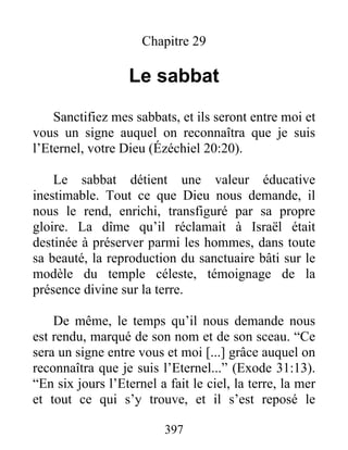 Chapitre 29
Le sabbat
Sanctifiez mes sabbats, et ils seront entre moi et
vous un signe auquel on reconnaîtra que je suis
l’Eternel, votre Dieu (Ézéchiel 20:20).
Le sabbat détient une valeur éducative
inestimable. Tout ce que Dieu nous demande, il
nous le rend, enrichi, transfiguré par sa propre
gloire. La dîme qu’il réclamait à Israël était
destinée à préserver parmi les hommes, dans toute
sa beauté, la reproduction du sanctuaire bâti sur le
modèle du temple céleste, témoignage de la
présence divine sur la terre.
De même, le temps qu’il nous demande nous
est rendu, marqué de son nom et de son sceau. “Ce
sera un signe entre vous et moi [...] grâce auquel on
reconnaîtra que je suis l’Eternel...” (Exode 31:13).
“En six jours l’Eternel a fait le ciel, la terre, la mer
et tout ce qui s’y trouve, et il s’est reposé le
397
 